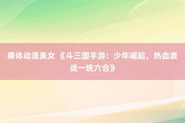 裸体动漫美女 《斗三国手游：少年崛起，热血激战一统六合》