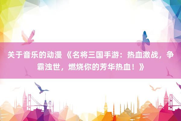 关于音乐的动漫 《名将三国手游：热血激战，争霸浊世，燃烧你的芳华热血！》