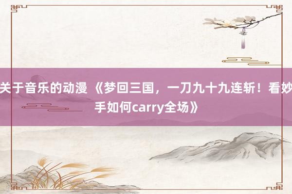 关于音乐的动漫 《梦回三国，一刀九十九连斩！看妙手如何carry全场》