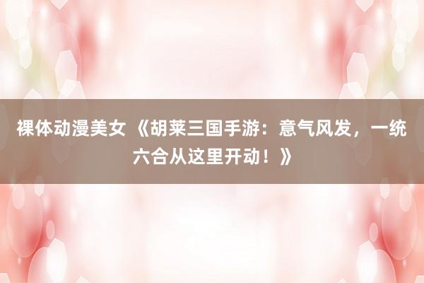 裸体动漫美女 《胡莱三国手游：意气风发，一统六合从这里开动！》