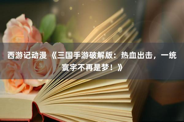 西游记动漫 《三国手游破解版：热血出击，一统寰宇不再是梦！》