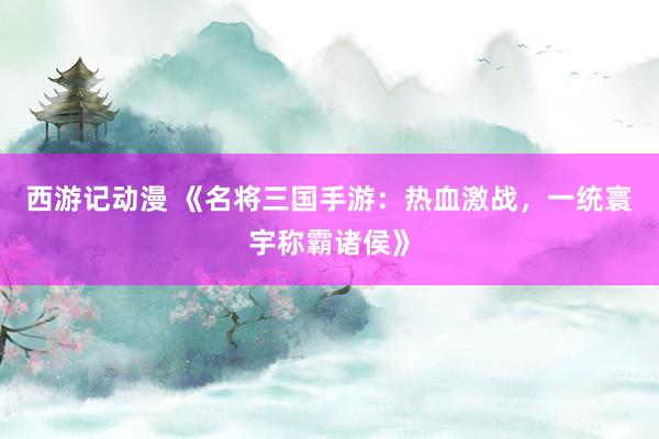 西游记动漫 《名将三国手游：热血激战，一统寰宇称霸诸侯》