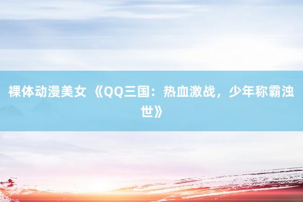 裸体动漫美女 《QQ三国：热血激战，少年称霸浊世》