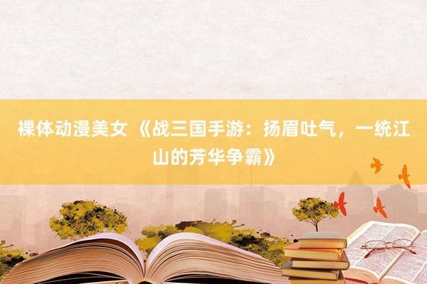 裸体动漫美女 《战三国手游：扬眉吐气，一统江山的芳华争霸》