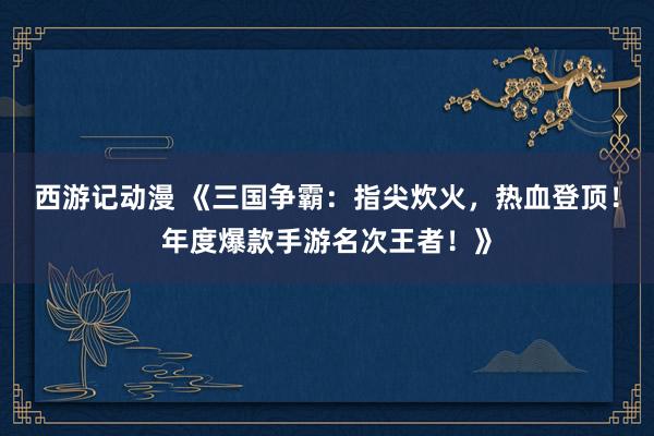 西游记动漫 《三国争霸：指尖炊火，热血登顶！年度爆款手游名次王者！》