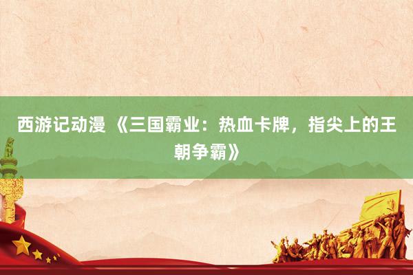 西游记动漫 《三国霸业：热血卡牌，指尖上的王朝争霸》