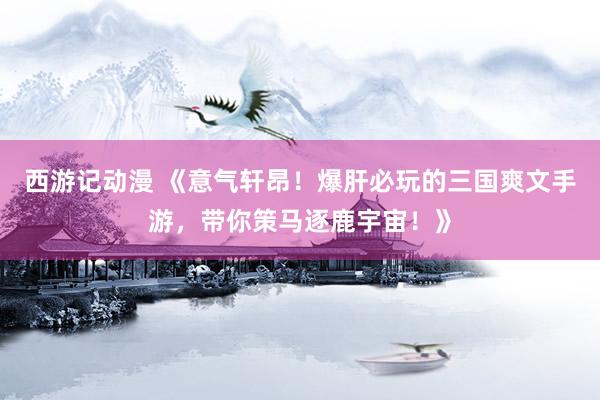 西游记动漫 《意气轩昂！爆肝必玩的三国爽文手游，带你策马逐鹿宇宙！》