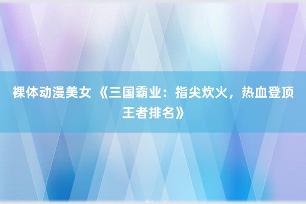 裸体动漫美女 《三国霸业：指尖炊火，热血登顶王者排名》