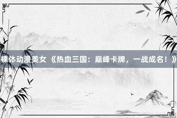 裸体动漫美女 《热血三国：巅峰卡牌，一战成名！》