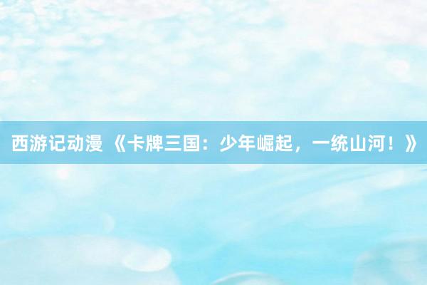 西游记动漫 《卡牌三国：少年崛起，一统山河！》