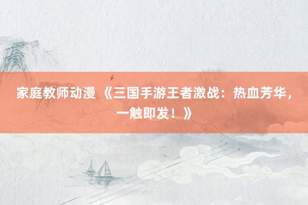 家庭教师动漫 《三国手游王者激战：热血芳华，一触即发！》