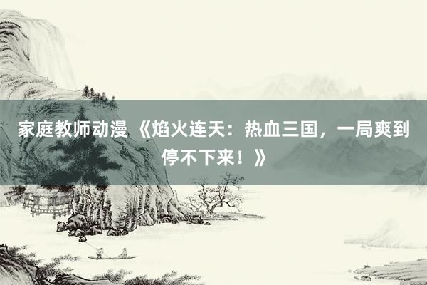 家庭教师动漫 《焰火连天：热血三国，一局爽到停不下来！》