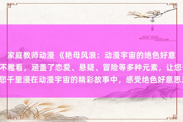 家庭教师动漫 《艳母风浪：动漫宇宙的绝色好意思东谈主》- 免费在线不雅看，涵盖了恋爱、悬疑、冒险等多种元素，让您千里浸在动漫宇宙的精彩故事中，感受绝色好意思东谈主带给您的无限惊喜！