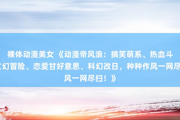 裸体动漫美女 《动漫帝风浪：搞笑萌系、热血斗殴、玄幻冒险、恋爱甘好意思、科幻改日，种种作风一网尽扫！》